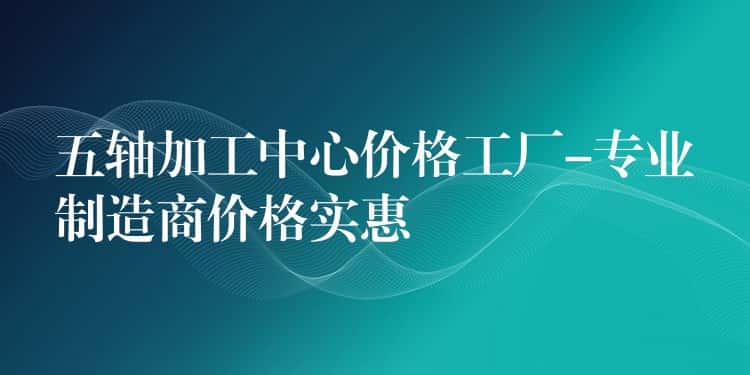 五轴加工中心价格工厂-专业制造商价格实惠