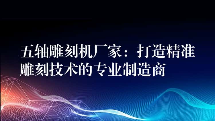 五轴雕刻机厂家：打造精准雕刻技术的专业制造商