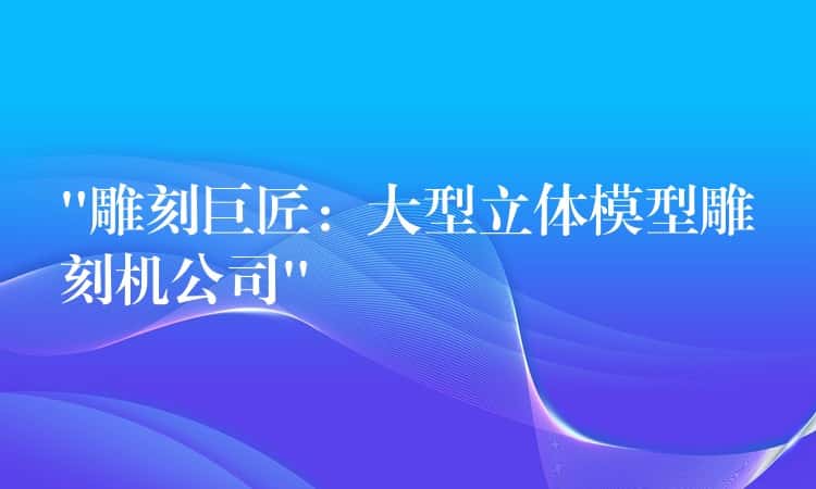 “雕刻巨匠：大型立体模型雕刻机公司”