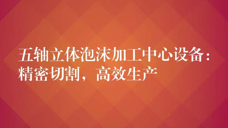 五轴立体泡沫加工中心设备：精密切割，高效生产