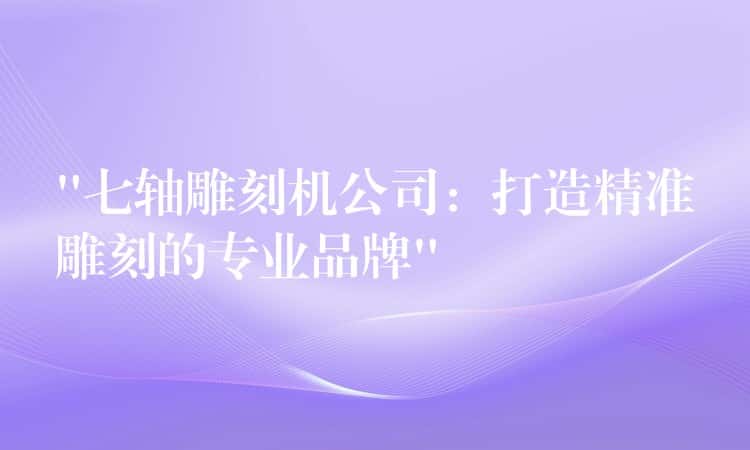 “七轴雕刻机公司：打造精准雕刻的专业品牌”