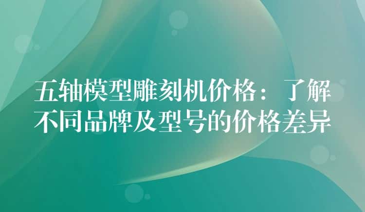 五轴模型雕刻机价格：了解不同品牌及型号的价格差异